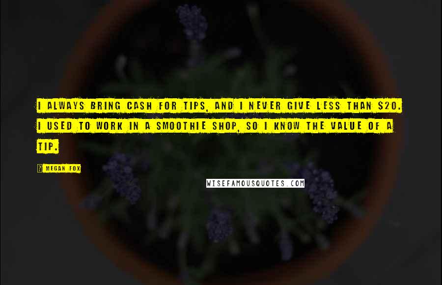 Megan Fox Quotes: I always bring cash for tips, and I never give less than $20. I used to work in a smoothie shop, so I know the value of a tip.