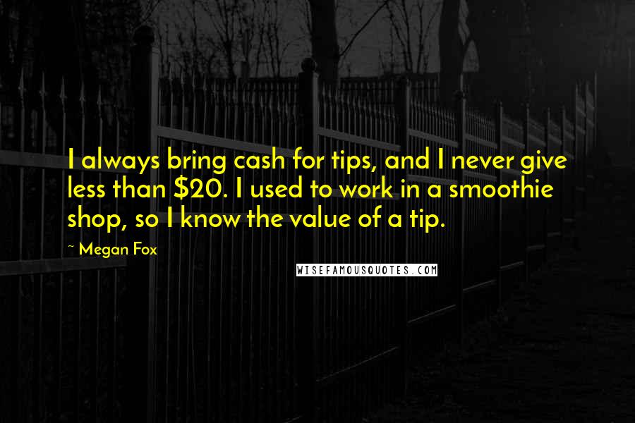 Megan Fox Quotes: I always bring cash for tips, and I never give less than $20. I used to work in a smoothie shop, so I know the value of a tip.