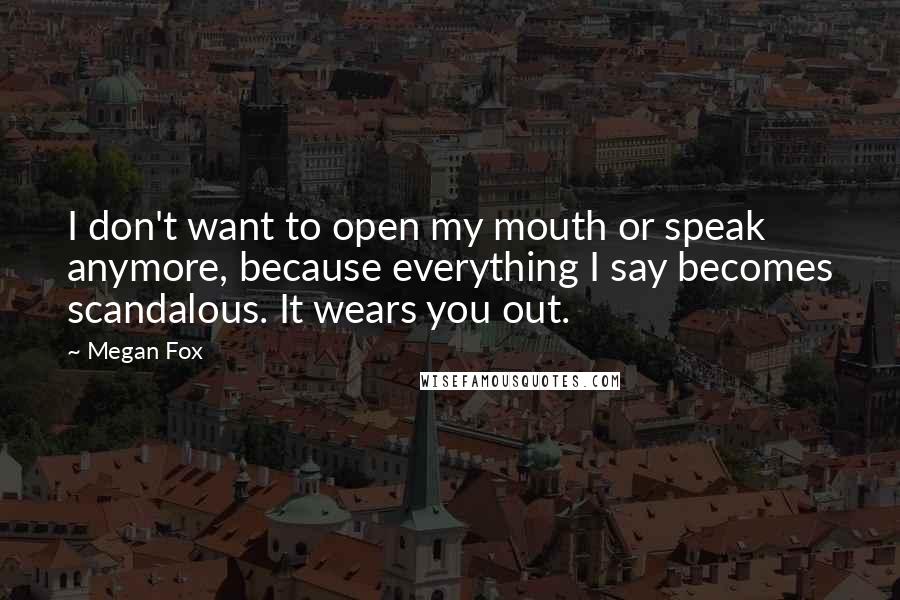 Megan Fox Quotes: I don't want to open my mouth or speak anymore, because everything I say becomes scandalous. It wears you out.