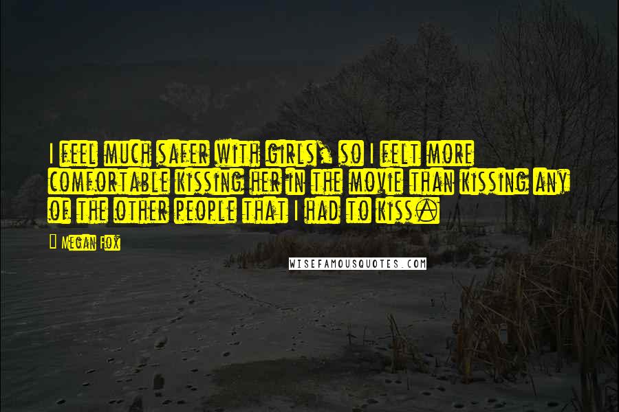 Megan Fox Quotes: I feel much safer with girls, so I felt more comfortable kissing her in the movie than kissing any of the other people that I had to kiss.