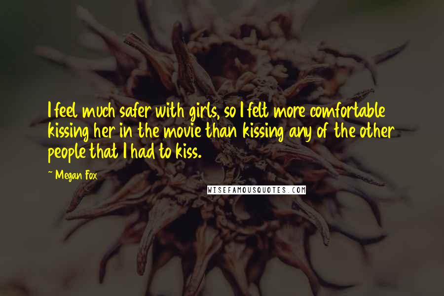 Megan Fox Quotes: I feel much safer with girls, so I felt more comfortable kissing her in the movie than kissing any of the other people that I had to kiss.