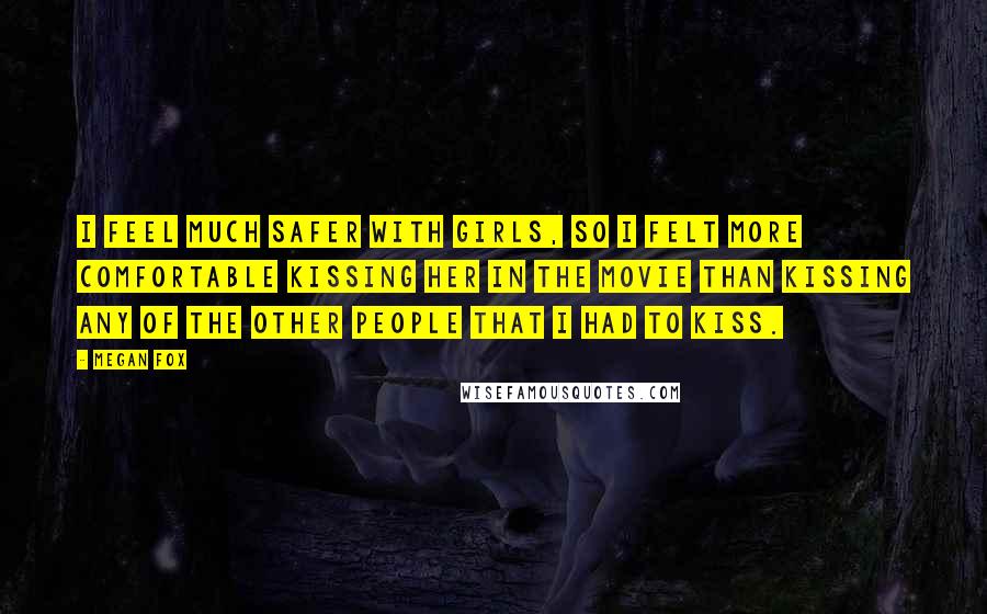 Megan Fox Quotes: I feel much safer with girls, so I felt more comfortable kissing her in the movie than kissing any of the other people that I had to kiss.