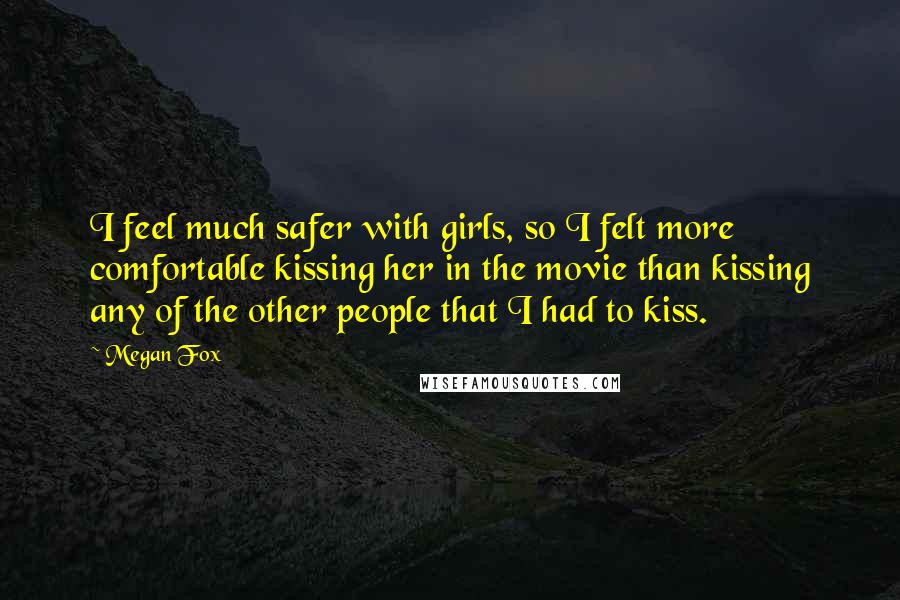 Megan Fox Quotes: I feel much safer with girls, so I felt more comfortable kissing her in the movie than kissing any of the other people that I had to kiss.