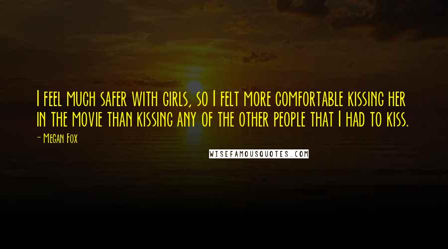 Megan Fox Quotes: I feel much safer with girls, so I felt more comfortable kissing her in the movie than kissing any of the other people that I had to kiss.