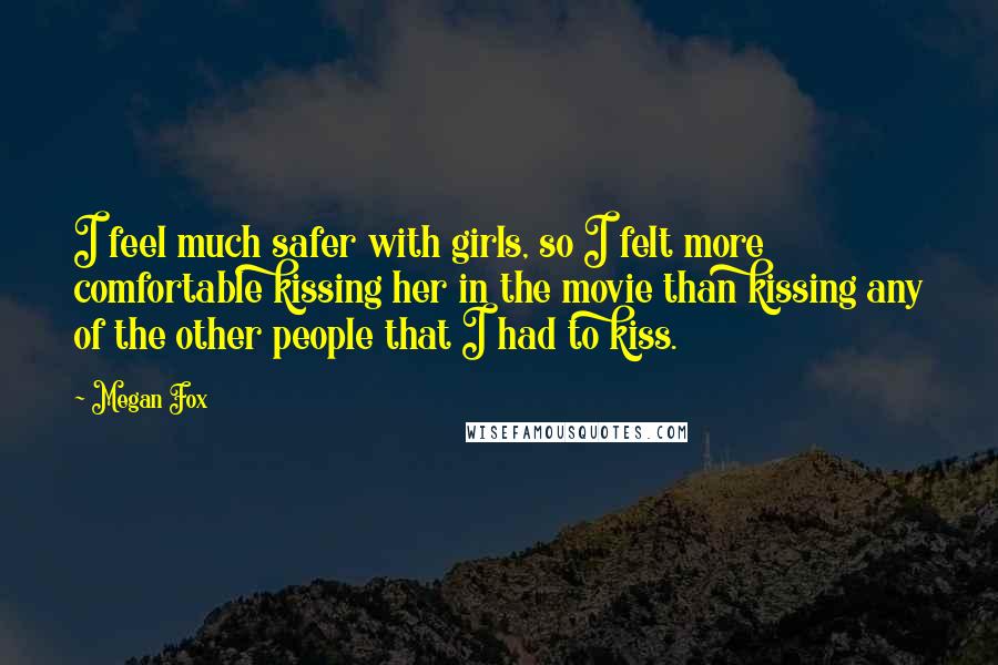 Megan Fox Quotes: I feel much safer with girls, so I felt more comfortable kissing her in the movie than kissing any of the other people that I had to kiss.