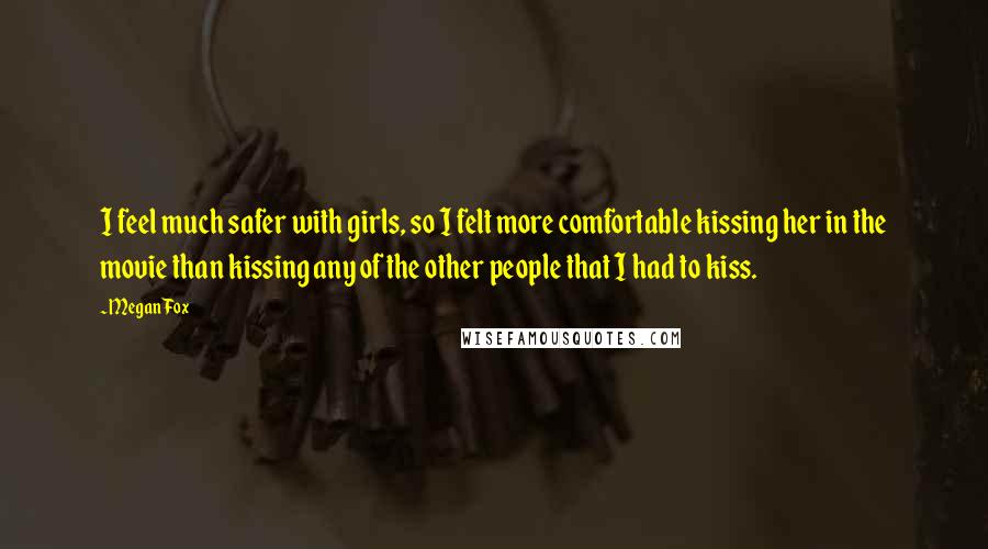 Megan Fox Quotes: I feel much safer with girls, so I felt more comfortable kissing her in the movie than kissing any of the other people that I had to kiss.