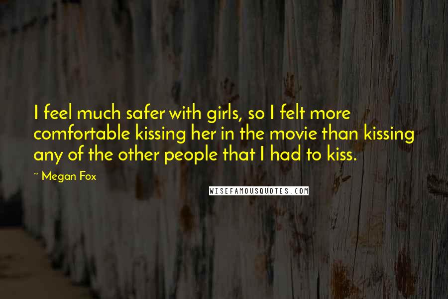 Megan Fox Quotes: I feel much safer with girls, so I felt more comfortable kissing her in the movie than kissing any of the other people that I had to kiss.