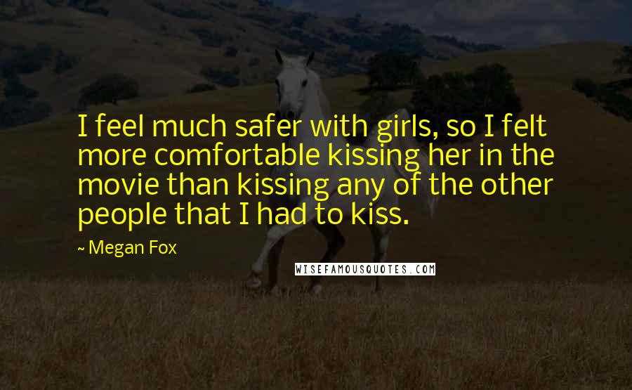 Megan Fox Quotes: I feel much safer with girls, so I felt more comfortable kissing her in the movie than kissing any of the other people that I had to kiss.