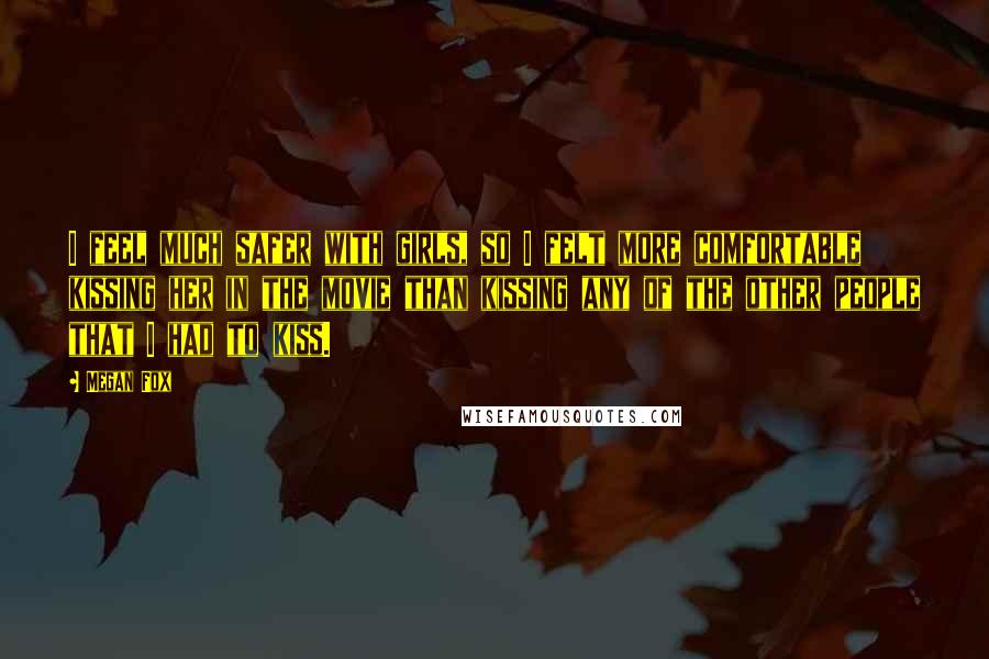 Megan Fox Quotes: I feel much safer with girls, so I felt more comfortable kissing her in the movie than kissing any of the other people that I had to kiss.