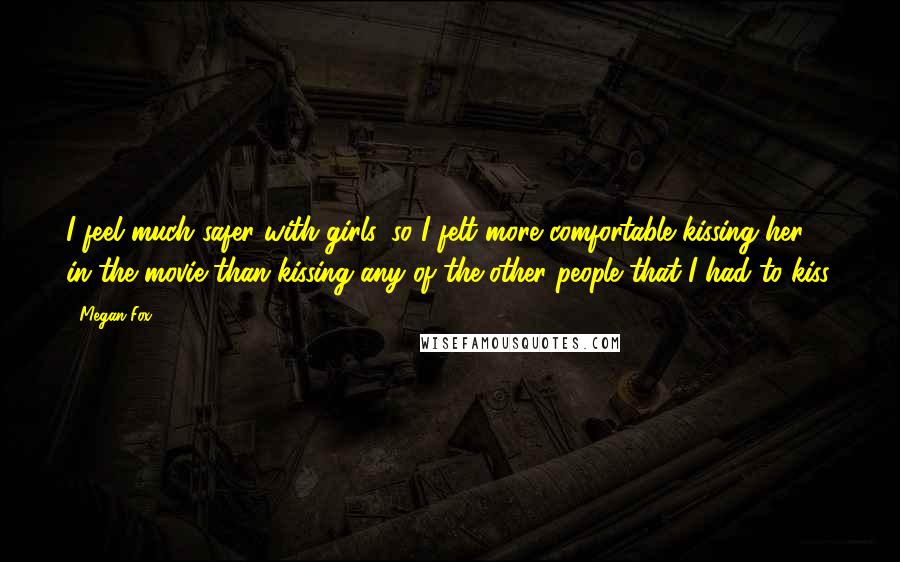 Megan Fox Quotes: I feel much safer with girls, so I felt more comfortable kissing her in the movie than kissing any of the other people that I had to kiss.