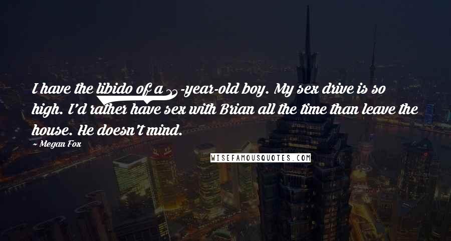 Megan Fox Quotes: I have the libido of a 15-year-old boy. My sex drive is so high. I'd rather have sex with Brian all the time than leave the house. He doesn't mind.