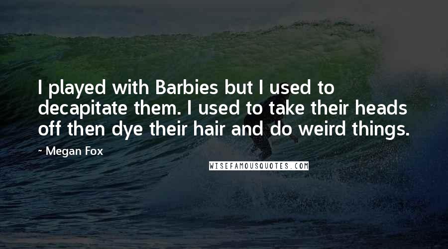 Megan Fox Quotes: I played with Barbies but I used to decapitate them. I used to take their heads off then dye their hair and do weird things.