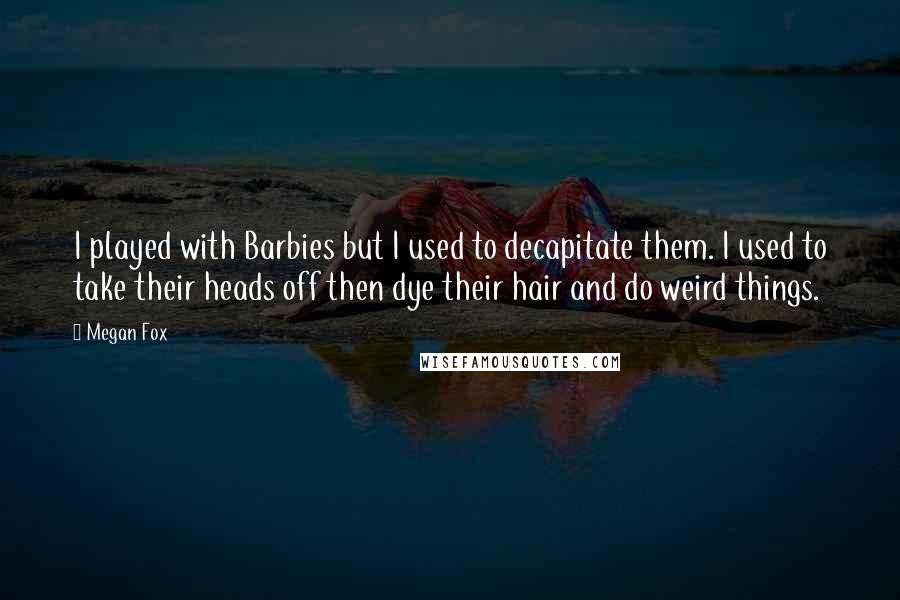 Megan Fox Quotes: I played with Barbies but I used to decapitate them. I used to take their heads off then dye their hair and do weird things.