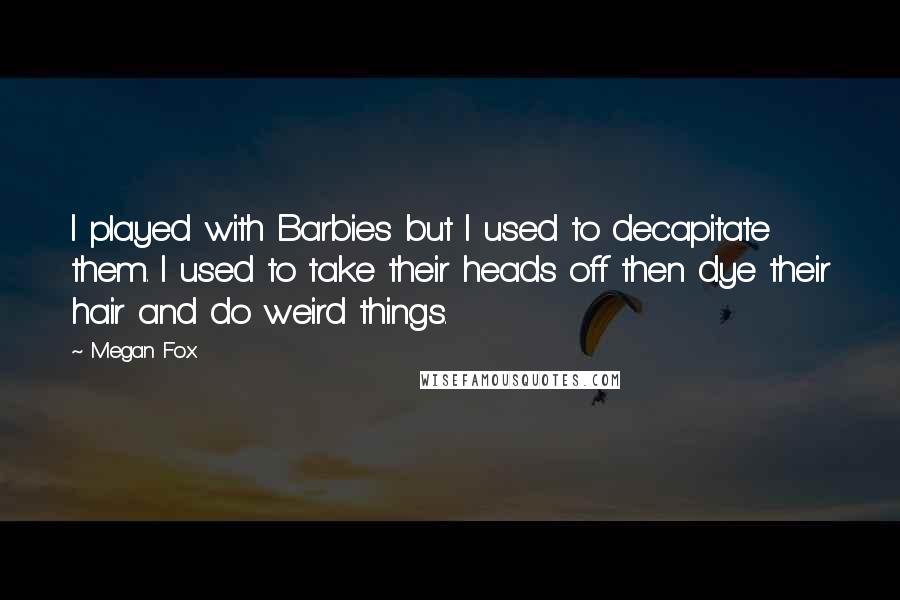 Megan Fox Quotes: I played with Barbies but I used to decapitate them. I used to take their heads off then dye their hair and do weird things.