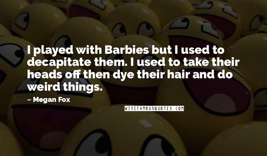 Megan Fox Quotes: I played with Barbies but I used to decapitate them. I used to take their heads off then dye their hair and do weird things.