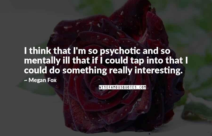 Megan Fox Quotes: I think that I'm so psychotic and so mentally ill that if I could tap into that I could do something really interesting.