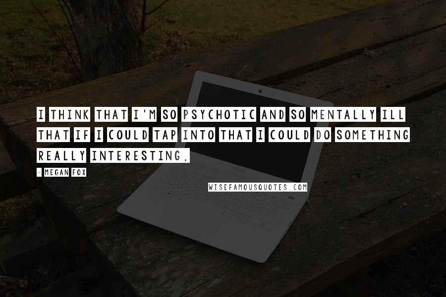 Megan Fox Quotes: I think that I'm so psychotic and so mentally ill that if I could tap into that I could do something really interesting.
