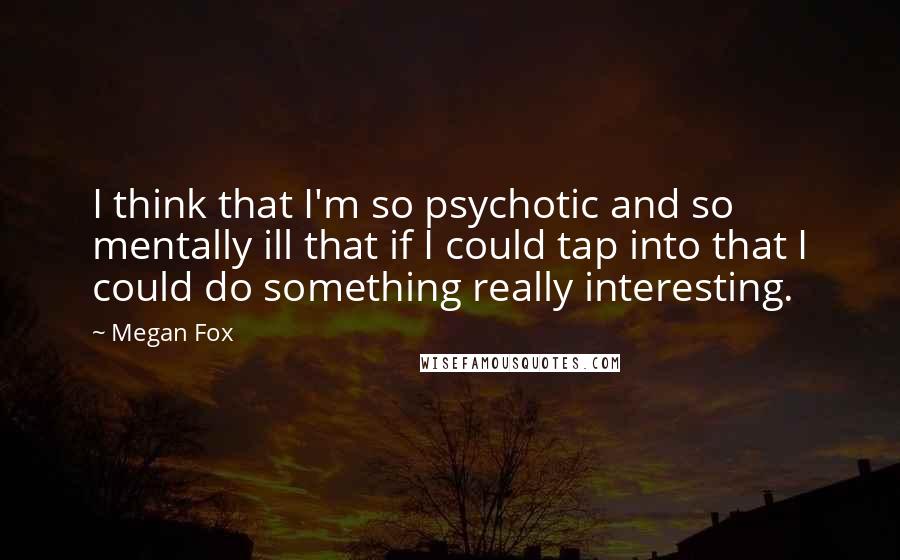 Megan Fox Quotes: I think that I'm so psychotic and so mentally ill that if I could tap into that I could do something really interesting.