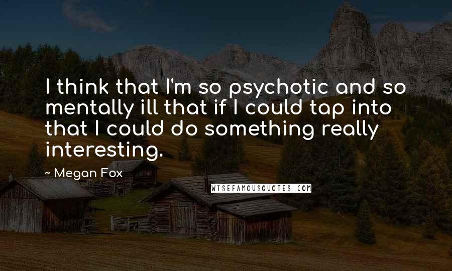 Megan Fox Quotes: I think that I'm so psychotic and so mentally ill that if I could tap into that I could do something really interesting.