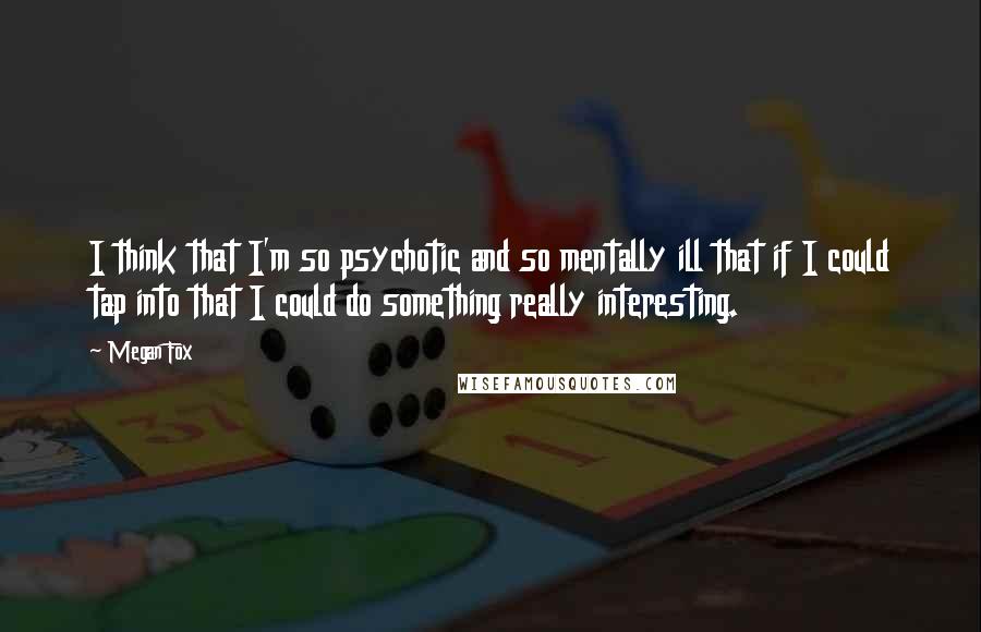 Megan Fox Quotes: I think that I'm so psychotic and so mentally ill that if I could tap into that I could do something really interesting.