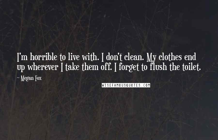 Megan Fox Quotes: I'm horrible to live with. I don't clean. My clothes end up wherever I take them off. I forget to flush the toilet.