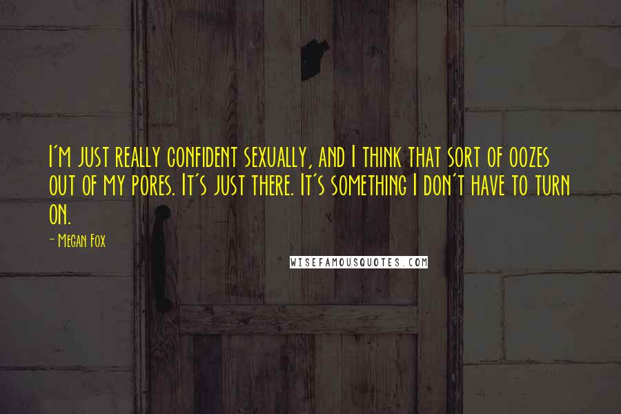 Megan Fox Quotes: I'm just really confident sexually, and I think that sort of oozes out of my pores. It's just there. It's something I don't have to turn on.
