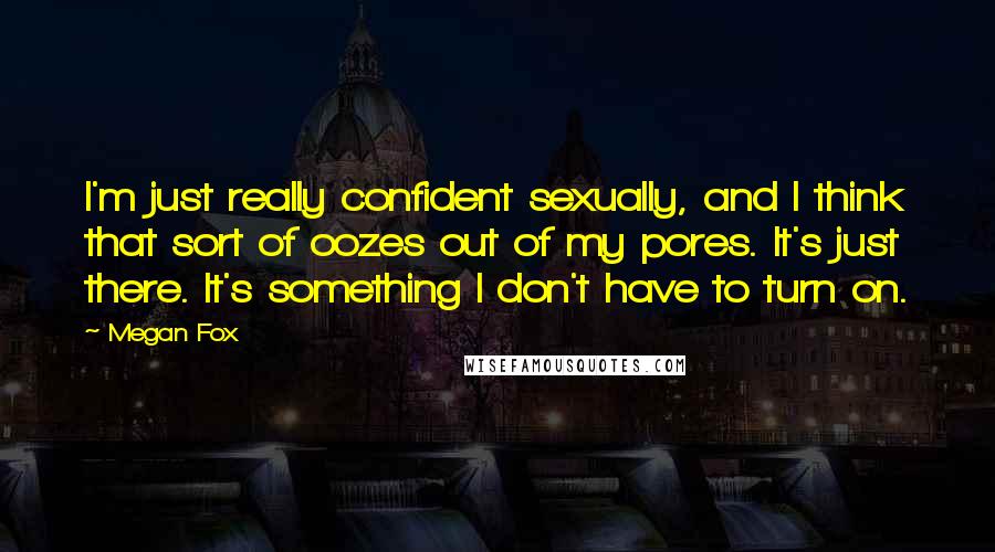 Megan Fox Quotes: I'm just really confident sexually, and I think that sort of oozes out of my pores. It's just there. It's something I don't have to turn on.