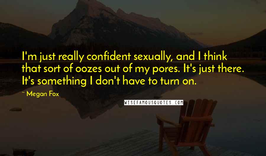 Megan Fox Quotes: I'm just really confident sexually, and I think that sort of oozes out of my pores. It's just there. It's something I don't have to turn on.