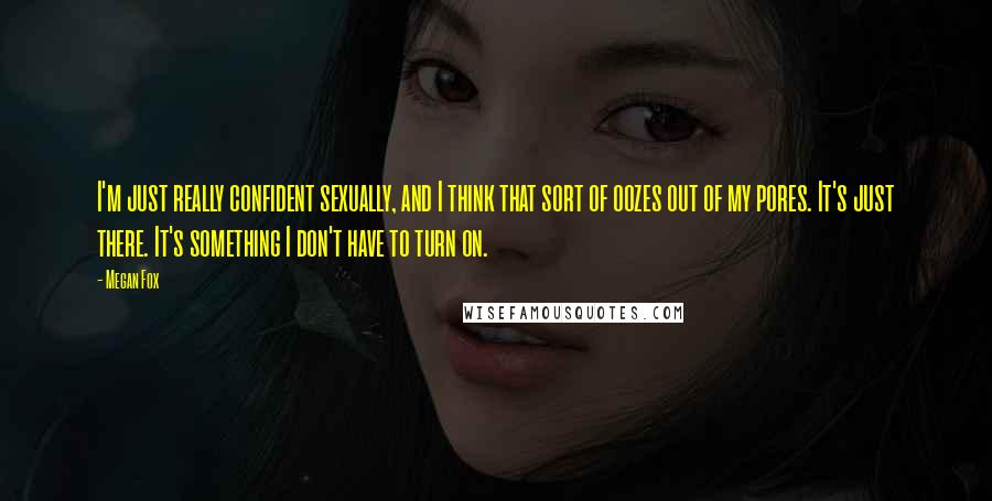 Megan Fox Quotes: I'm just really confident sexually, and I think that sort of oozes out of my pores. It's just there. It's something I don't have to turn on.