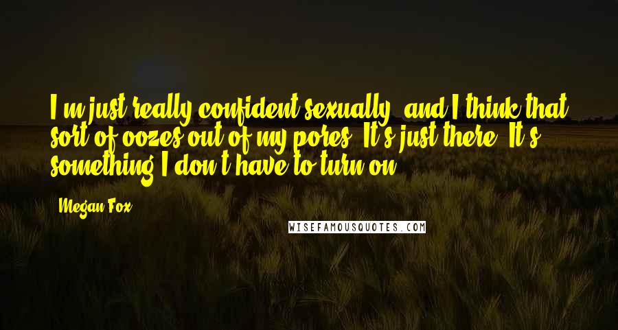 Megan Fox Quotes: I'm just really confident sexually, and I think that sort of oozes out of my pores. It's just there. It's something I don't have to turn on.