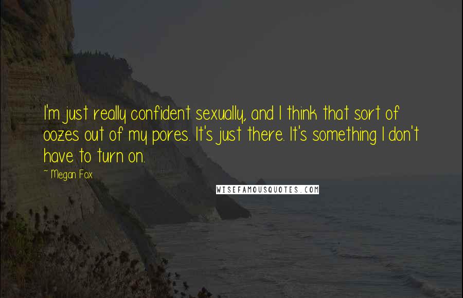 Megan Fox Quotes: I'm just really confident sexually, and I think that sort of oozes out of my pores. It's just there. It's something I don't have to turn on.