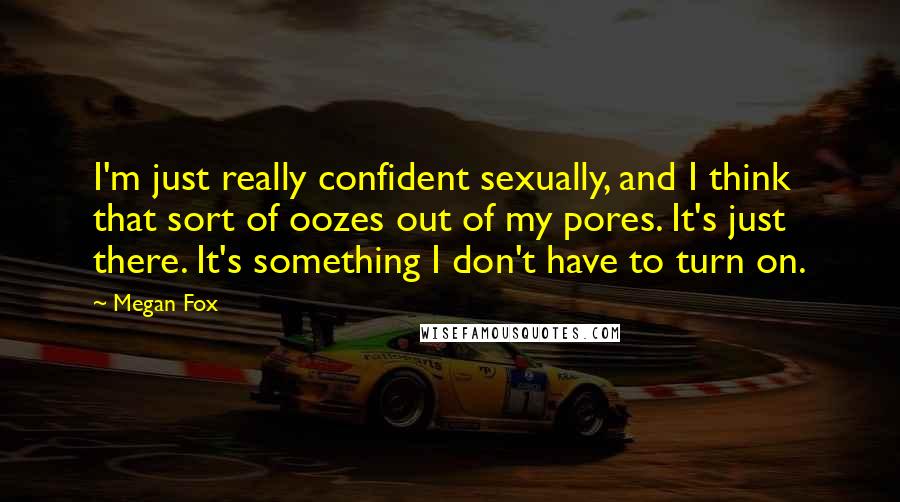 Megan Fox Quotes: I'm just really confident sexually, and I think that sort of oozes out of my pores. It's just there. It's something I don't have to turn on.