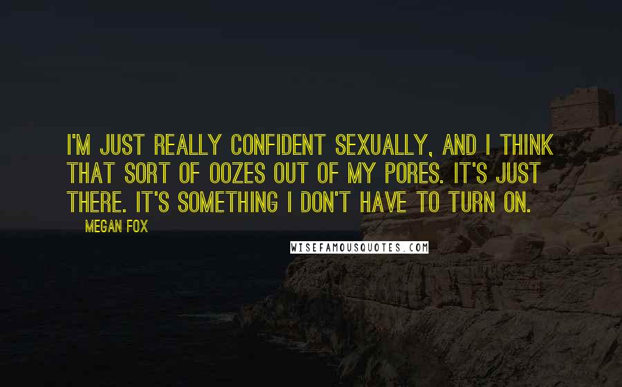 Megan Fox Quotes: I'm just really confident sexually, and I think that sort of oozes out of my pores. It's just there. It's something I don't have to turn on.