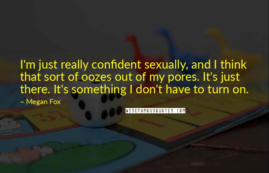 Megan Fox Quotes: I'm just really confident sexually, and I think that sort of oozes out of my pores. It's just there. It's something I don't have to turn on.