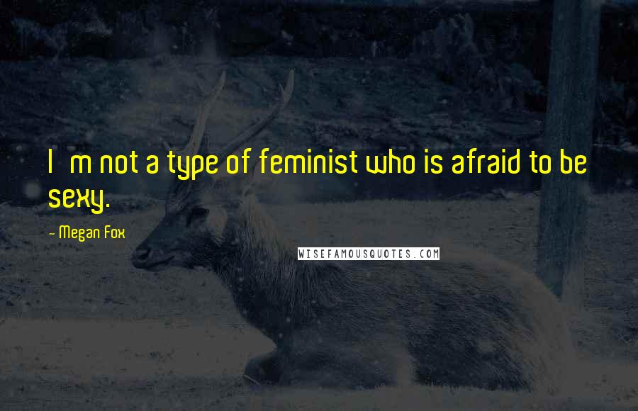 Megan Fox Quotes: I'm not a type of feminist who is afraid to be sexy.