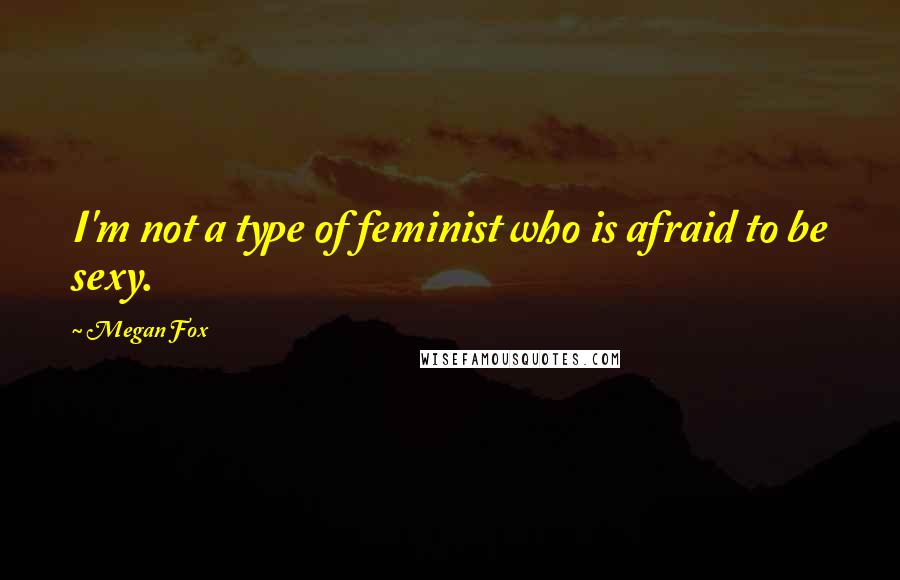 Megan Fox Quotes: I'm not a type of feminist who is afraid to be sexy.