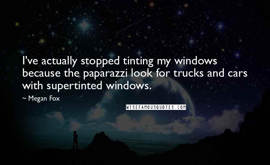 Megan Fox Quotes: I've actually stopped tinting my windows because the paparazzi look for trucks and cars with supertinted windows.