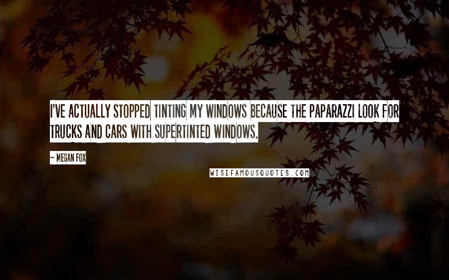 Megan Fox Quotes: I've actually stopped tinting my windows because the paparazzi look for trucks and cars with supertinted windows.