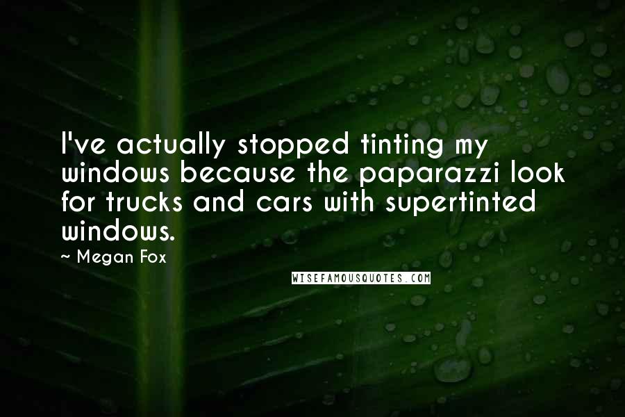 Megan Fox Quotes: I've actually stopped tinting my windows because the paparazzi look for trucks and cars with supertinted windows.
