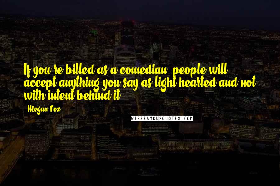 Megan Fox Quotes: If you're billed as a comedian, people will accept anything you say as light-hearted and not with intent behind it.