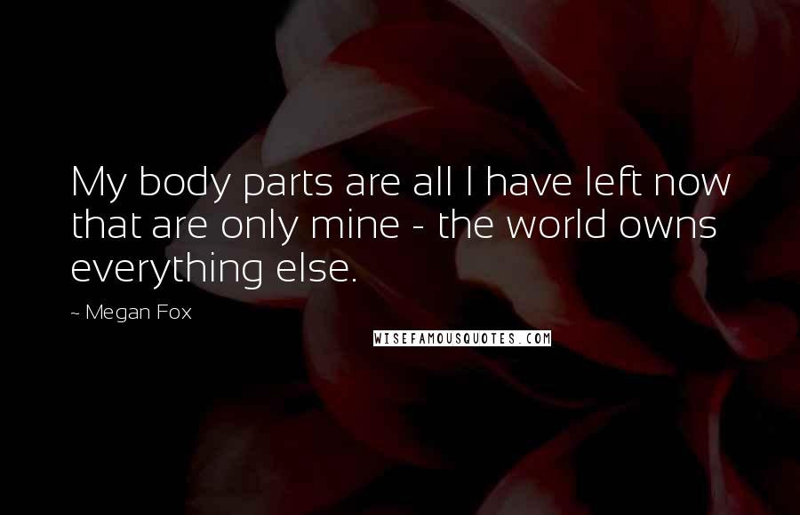 Megan Fox Quotes: My body parts are all I have left now that are only mine - the world owns everything else.