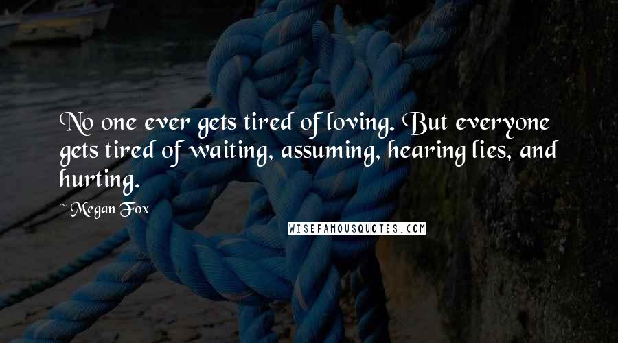 Megan Fox Quotes: No one ever gets tired of loving. But everyone gets tired of waiting, assuming, hearing lies, and hurting.