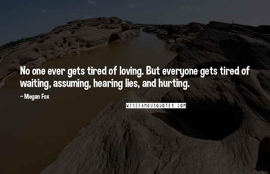 Megan Fox Quotes: No one ever gets tired of loving. But everyone gets tired of waiting, assuming, hearing lies, and hurting.