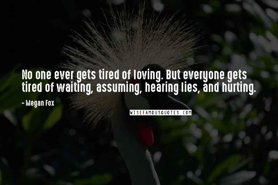 Megan Fox Quotes: No one ever gets tired of loving. But everyone gets tired of waiting, assuming, hearing lies, and hurting.