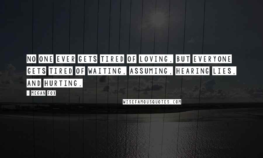 Megan Fox Quotes: No one ever gets tired of loving. But everyone gets tired of waiting, assuming, hearing lies, and hurting.