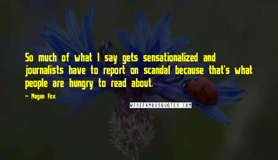 Megan Fox Quotes: So much of what I say gets sensationalized and journalists have to report on scandal because that's what people are hungry to read about.