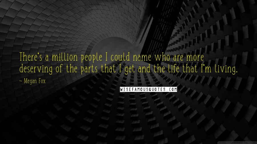 Megan Fox Quotes: There's a million people I could name who are more deserving of the parts that I get and the life that I'm living.