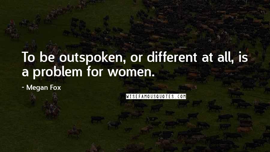 Megan Fox Quotes: To be outspoken, or different at all, is a problem for women.
