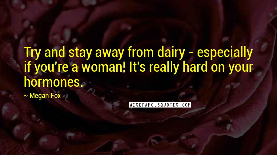 Megan Fox Quotes: Try and stay away from dairy - especially if you're a woman! It's really hard on your hormones.