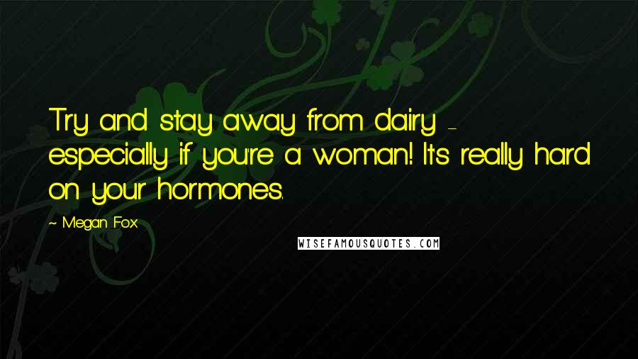 Megan Fox Quotes: Try and stay away from dairy - especially if you're a woman! It's really hard on your hormones.
